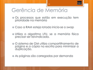Gerência de Memória 
Os processos que estão em execução tem prioridade na memória 
Caso a RAM esteja lotada inicia-se o swap 
Utiliza o algoritmo LFU, se a memória física precisar ser reivindicada. 
O sistema de GM utiliza compartilhamento de página e a cópia na escrita para minimizar a duplicação. 
As páginas são carregadas por demanda 
20  