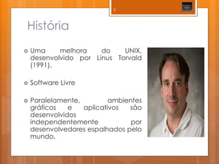 História 
Uma melhora do UNIX, desenvolvido por Linus Torvald (1991). 
Software Livre 
Paralelamente, ambientes gráficos e aplicativos são desenvolvidos independentemente por desenvolvedores espalhados pelo mundo. 
3  