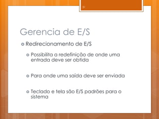 Gerencia de E/S 
Redirecionamento de E/S 
Possibilita a redefinição de onde uma entrada deve ser obtida 
Para onde uma saída deve ser enviada 
Teclado e tela são E/S padrões para o sistema 
31  