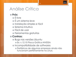 Análise Crítica 
Prós: 
É livre 
É um sistema leve 
Instalação simples e fácil 
Sistema Intuitivo 
Fácil de usar 
Ferramentas gratuitas 
Contras: 
Bugs nas versões Ubuntu 
Ex: v.12.10 Placa Gráfica NVIDEA 
Incompatibilidade de softwares 
Periféricos de algumas empresas ainda não funcionam perfeitamente no Linux. 
36  