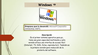 Windows xp 
Descripción 
Es el primer sistema operativo para pc, 
tiene una gran capacidad multimedia y esta 
versión ofrece una interfaz de acceso fácil 
(Internet, TV, DVD, fotos, reproductor). También es 
la primera versión para reducción de la 
piratería del software. 
 