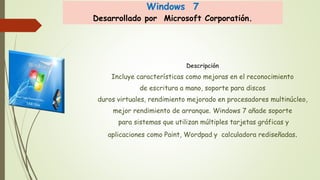 Windows 7 
Desarrollado por Microsoft Corporatión. 
Descripción 
Incluye características como mejoras en el reconocimiento 
de escritura a mano, soporte para discos 
duros virtuales, rendimiento mejorado en procesadores multinúcleo, 
mejor rendimiento de arranque. Windows 7 añade soporte 
para sistemas que utilizan múltiples tarjetas gráficas y 
aplicaciones como Paint, Wordpad y calculadora rediseñadas. 
 
