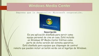 Empresa que lo desarrolló: Microsoft corporatión. 
Descripción 
Es una aplicación diseñada para servir como 
equipo personal de cine en casa. Está incluido 
en Windows XP Media Center Edition como 
parte de dicha versión del sistema operativo. 
Está diseñado para equipos que dispongan de control 
remoto que pueden incluir un botón verde con el logotipo de Windows. 
 