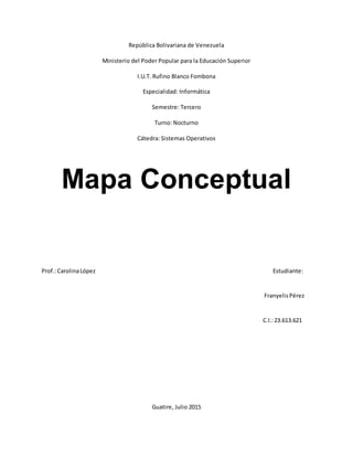 República Bolivariana de Venezuela
Ministerio del Poder Popular para la Educación Superior
I.U.T. Rufino Blanco Fombona
Especialidad: Informática
Semestre: Tercero
Turno: Nocturno
Cátedra: Sistemas Operativos
Mapa Conceptual
Prof.:CarolinaLópez Estudiante:
FranyelisPérez
C.I.:23.613.621
Guatire, Julio 2015
 