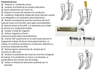 Protocolo de Uso
 Preparar la cavidad de acceso .
 Localizar la entrada de los canales radiculares .
 Hacer cateterismo con lima k 10.
 Preparar el acceso de entrada a los conductos.
 Establecer longitud de trabajo del canal radicular usando
una radiografía o un localizador apical electrónico .
 Realizar la preparación químico mecánica del canal
radicular hasta una lima K20 para lograr permeabilidad .
 Seleccionamos la lima SAF y la ajustamos con el tope
de silicona a la longitud de trabajo.
 Acoplar el tubo de irrigación.
 Utilizar irrigación en forma
continua durante todo el procedimiento.
 Insertar SAF suavemente en el canal hasta alcanzar la
longitud de trabajo. No forzar hacia apical mientras se
trabaja. Si se observa resistencia a la inserción, detenerse y
ensanchar utilizando lima K20.
 Realizar ligeros movimientos de picoteo por 4
minutos en cada canal.
 Verificar la ampliación del canal con una lima a longitud
de trabajo. Si la ampliación es menor a lo deseado, se
puede aplicar otro minuto más de trabajo.
 Utilizar el método de obturación preferido por el
operador.
 