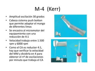 M-4 (Kerr)
• Amplitud oscilación 30 grados
• Cabeza sistema push botton
que permite adaptar el mango
de diferentes limas
• Se encastra al micromotor del
equipamiento con una
reducción de 4:1
• Velocidad trabajo entre 1.500
rpm y 6000 rpm
• Como el CA es reductor 4:1,
hay que verificar la velocidad
del MM y dividirla en 4 para
obtener el nº de oscilaciones
por minuto que trabaja el CA
 