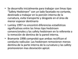 • Se desarrollo inicialmente para trabajar con limas tipo
“Safety Hedstroen” con un lado facetado no cortante,
destinado a trabajar en la porción interna de la
curvatura, evita transporte y desgaste en el área de
menor espesor dentinario
• Lumley 1997 no encontró diferencias estadísticas
significativas entre las limas tipo hedstroen
convencionales y las safety hedstroen en lo referente a
la remoción de dentina de la pared interna.
• Bramante 1998 comprobó que ambas rectifican el
conducto radicular. Las hedstroen removieron menos
dentina de la parte interna de la curvatura y las safety
promovieron mas desviación apical.
 