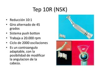 Tep 10R (NSK)
• Reducción 10:1
• Giro alternado de 45
grados
• Sistema push botton
• Trabaja a 20.000 rpm
• Ciclo de 2000 oscilaciones
• Es un contraangulo
adaptable, con la
posibilidad de modificar
la angulacion de la
cabeza.
 