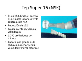 Tep Super 16 (NSK)
• Es un CA hibrido, el cuerpo
es de marca japonesa y y la
cabeza es de NSK
• Reducción de 16:1
• Equipamiento regulado a
20.000 rpm
• 1.250 oscilaciones por
minuto
• Cuanto mas grande es la
reduccion, menor sera la
velocidad y mayor el torque
 