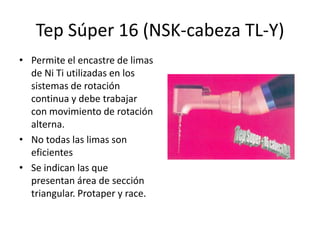 Tep Súper 16 (NSK-cabeza TL-Y)
• Permite el encastre de limas
de Ni Ti utilizadas en los
sistemas de rotación
continua y debe trabajar
con movimiento de rotación
alterna.
• No todas las limas son
eficientes
• Se indican las que
presentan área de sección
triangular. Protaper y race.
 
