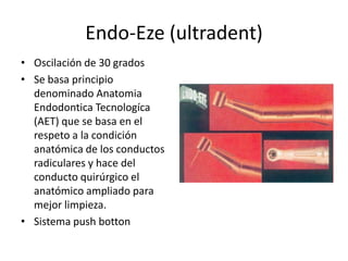 Endo-Eze (ultradent)
• Oscilación de 30 grados
• Se basa principio
denominado Anatomia
Endodontica Tecnologíca
(AET) que se basa en el
respeto a la condición
anatómica de los conductos
radiculares y hace del
conducto quirúrgico el
anatómico ampliado para
mejor limpieza.
• Sistema push botton
 