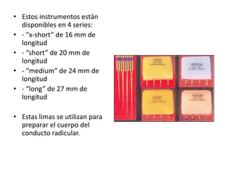 • Estos instrumentos están
disponibles en 4 series:
• - “x-short” de 16 mm de
longitud
• - “short” de 20 mm de
longitud
• - “medium” de 24 mm de
longitud
• - “long” de 27 mm de
longitud
• Estas limas se utilizan para
preparar el cuerpo del
conducto radicular.
 
