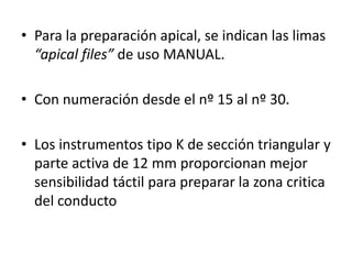 • Para la preparación apical, se indican las limas
“apical files” de uso MANUAL.
• Con numeración desde el nº 15 al nº 30.
• Los instrumentos tipo K de sección triangular y
parte activa de 12 mm proporcionan mejor
sensibilidad táctil para preparar la zona critica
del conducto
 
