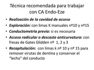 Técnica recomendada para trabajar
con CA Endo-Eze
• Realización de la cavidad de acceso
• Exploración: con limas K manuales nº10 y nº15
• Conductometria previa: si es necesaria
• Acceso radicular o descaste anticurvatura: con
fresas de Gates Glidden nº 1, 2 y 3
• Recapitulación: con limas k nº 10 y nº 15 para
remover virutas de dentina y conservar el
“lecho” del conducto
 