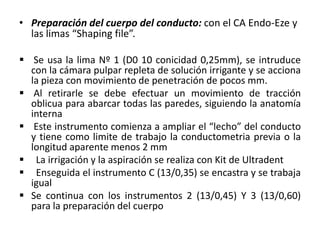 • Preparación del cuerpo del conducto: con el CA Endo-Eze y
las limas “Shaping file”.
 Se usa la lima Nº 1 (D0 10 conicidad 0,25mm), se intruduce
con la cámara pulpar repleta de solución irrigante y se acciona
la pieza con movimiento de penetración de pocos mm.
 Al retirarle se debe efectuar un movimiento de tracción
oblicua para abarcar todas las paredes, siguiendo la anatomía
interna
 Este instrumento comienza a ampliar el “lecho” del conducto
y tiene como limite de trabajo la conductometria previa o la
longitud aparente menos 2 mm
 La irrigación y la aspiración se realiza con Kit de Ultradent
 Enseguida el instrumento C (13/0,35) se encastra y se trabaja
igual
 Se continua con los instrumentos 2 (13/0,45) Y 3 (13/0,60)
para la preparación del cuerpo
 