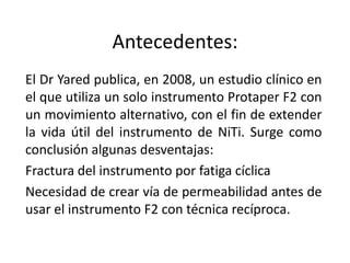 Antecedentes:
El Dr Yared publica, en 2008, un estudio clínico en
el que utiliza un solo instrumento Protaper F2 con
un movimiento alternativo, con el fin de extender
la vida útil del instrumento de NiTi. Surge como
conclusión algunas desventajas:
Fractura del instrumento por fatiga cíclica
Necesidad de crear vía de permeabilidad antes de
usar el instrumento F2 con técnica recíproca.
 