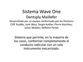 Sistema Wave One
Dentsply Maillefer
Desarrollado por un equipo conformado por los Doctores
Cliff Ruddle, Jonh West, Sergio Kuttler, Pierre Machtou,
Julian Webber, Wilhelm Pertot
Sistema que permite, en la mayoría de
los casos, conformar completamente el
conducto radicular con un solo
instrumento mecanizado.
 