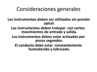 Consideraciones generales
Los instrumentos deben ser utilizados sin presión
apical.
Los instrumentos deben trabajar con cortos
movimientos de entrada y salida.
Los instrumentos deben estar activados por
pocos segundos.
El conducto debe estar constantemente
humedecido y lubricado.
 