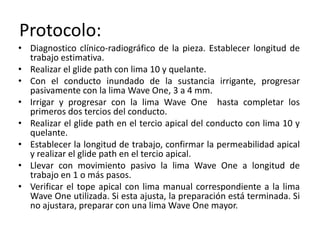 Protocolo:
• Diagnostico clínico-radiográfico de la pieza. Establecer longitud de
trabajo estimativa.
• Realizar el glide path con lima 10 y quelante.
• Con el conducto inundado de la sustancia irrigante, progresar
pasivamente con la lima Wave One, 3 a 4 mm.
• Irrigar y progresar con la lima Wave One hasta completar los
primeros dos tercios del conducto.
• Realizar el glide path en el tercio apical del conducto con lima 10 y
quelante.
• Establecer la longitud de trabajo, confirmar la permeabilidad apical
y realizar el glide path en el tercio apical.
• Llevar con movimiento pasivo la lima Wave One a longitud de
trabajo en 1 o más pasos.
• Verificar el tope apical con lima manual correspondiente a la lima
Wave One utilizada. Si esta ajusta, la preparación está terminada. Si
no ajustara, preparar con una lima Wave One mayor.
 