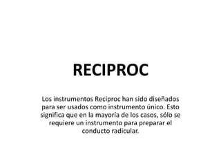 RECIPROC
Los instrumentos Reciproc han sido diseñados
para ser usados como instrumento único. Esto
significa que en la mayoría de los casos, sólo se
requiere un instrumento para preparar el
conducto radicular.
 