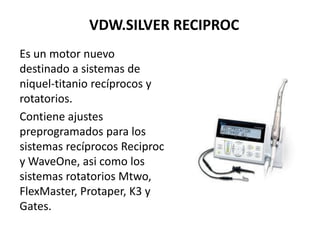 VDW.SILVER RECIPROC
Es un motor nuevo
destinado a sistemas de
niquel-titanio recíprocos y
rotatorios.
Contiene ajustes
preprogramados para los
sistemas recíprocos Reciproc
y WaveOne, asi como los
sistemas rotatorios Mtwo,
FlexMaster, Protaper, K3 y
Gates.
 