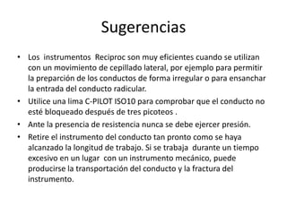 Sugerencias
• Los instrumentos Reciproc son muy eficientes cuando se utilizan
con un movimiento de cepillado lateral, por ejemplo para permitir
la preparción de los conductos de forma irregular o para ensanchar
la entrada del conducto radicular.
• Utilice una lima C-PILOT ISO10 para comprobar que el conducto no
esté bloqueado después de tres picoteos .
• Ante la presencia de resistencia nunca se debe ejercer presión.
• Retire el instrumento del conducto tan pronto como se haya
alcanzado la longitud de trabajo. Si se trabaja durante un tiempo
excesivo en un lugar con un instrumento mecánico, puede
producirse la transportación del conducto y la fractura del
instrumento.
 