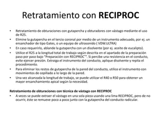 Retratamiento con RECIPROC
• Retratamiento de obturaciones con gutapercha y obturadores con vástago mediante el uso
de R25.
• Elimine la gutapercha en el tercio coronal por medio de un instrumento adecuado, por ej. un
ensanchador de tipo Gates, o un equipo de ultrasonido ( VDW.ULTRA)
• En caso requerirlo, ablande la gutapercha con un disolvente (por ej. aceite de eucalipto).
• Utilice el R25 a la longitud total de trabajo según descrita en el apartado de la preparación
paso por paso bajo “Preparación con RECIPROC®”. Si percibe una resistencia en el conducto,
evite ejercer presión. Extraiga el instrumento del conducto, aplique disolvente y repita el
procedimiento.
• Para eliminar los restos de gutapercha de la pared del conducto, utilice el instrumento con
movimientos de cepillado a lo largo de la pared.
• Una vez alcanzada la longitud de trabajo, se puede utilizar el R40 o R50 para obtener un
mayor ensanchamiento apical según la necesidad.
Retratamiento de obturaciones con técnica de vástago con RECIPROC
• A veces se puede extraer el vástago en una sola pieza usando una lima RECIPROC, pero de no
ocurrir, éste se remueve poco a poco junto con la gutapercha del conducto radicular.
 
