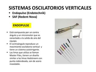 Movimiento
oscilatorio
simétrico
Movimiento
oscilatorio
asimétrico
SISTEMAS OSCILATORIOS VERTICALES
 Endopulse (Endotechnik)
 SAF (Redent Nova)
ENDOPULSE
 Está compuesto por un contra
ángulo y un micromotor que es
conectado a la salida de aire del
equipo.
 El contraángulo reproduce un
movimiento oscilatorio vertical y
tiene un sistema autoirrigante.
 Las limas que utiliza se llaman
Master Files, tienen un diseño
similar a las limas Hedstroem con
punta redondeada, son de acero
inoxidable.
 