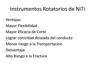Instrumentos Rotatorios de NiTi
Ventajas:
Mayor Flexibilidad
Mayor Eficacia de Corte
Lograr conicidad deseada del conducto
Menor riesgo a la Transportacion
Desventaja:
Alto Riesgo a la Fractura
 