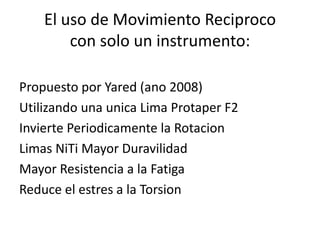 El uso de Movimiento Reciproco
con solo un instrumento:
Propuesto por Yared (ano 2008)
Utilizando una unica Lima Protaper F2
Invierte Periodicamente la Rotacion
Limas NiTi Mayor Duravilidad
Mayor Resistencia a la Fatiga
Reduce el estres a la Torsion
 