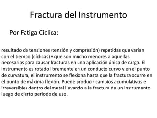 Fractura del Instrumento
Por Fatiga Ciclica:
resultado de tensiones (tensión y compresión) repetidas que varían
con el tiempo (cíclicas) y que son mucho menores a aquellas
necesarias para causar fracturas en una aplicación única de carga. El
instrumento es rotado libremente en un conducto curvo y en el punto
de curvatura, el instrumento se flexiona hasta que la fractura ocurre en
el punto de máxima flexión. Puede producir cambios acumulativos e
irreversibles dentro del metal llevando a la fractura de un instrumento
luego de cierto periodo de uso.
 
