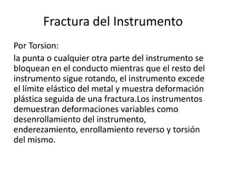 Fractura del Instrumento
Por Torsion:
la punta o cualquier otra parte del instrumento se
bloquean en el conducto mientras que el resto del
instrumento sigue rotando, el instrumento excede
el límite elástico del metal y muestra deformación
plástica seguida de una fractura.Los instrumentos
demuestran deformaciones variables como
desenrollamiento del instrumento,
enderezamiento, enrollamiento reverso y torsión
del mismo.
 