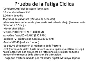 Prueba de la Fatiga Ciclica
-Conducto Artificial de Acero Templado:
0.6 mm diametro apical
6.06 mm de radio
45 grados de curvatura (Metodo de Schnider)
-Movimientos continuos de picoteo de arriba hacia abajo (4mm en cada
direccion a 0.5 seg.)
-Motor VDW Silver:
Reciproc “RECIPROC ALL”(300 RPM)
WaveOne “WAVEONE ALL” (350 RPM)
ProTaper F2: en Rotacion Continua (300 RPM)
-Aceite VW-40 (reducir friccion)
-Se detuvo el tiempo en el momento de la fractura
-NCF (numero de ciclos hasta la fractura) multiplicando el tiempo(seg.)
hasta la fractura por el numero de rotaciones o ciclos por segundo
independientemente de la direccion de la rotacion.
-Longiutud fractura medido por calibrador digital (Mituloyo, Japon)
 