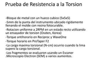 Prueba de Resistencia a la Torsion
-Bloque de metal con un hueco cubico (5x5x5)
-5mm de la punta del instrumento ubicado rigidamente
llenando el molde con resina fotocurable.
-Rotacion uniforme a 2RPM en un estado recto utilizando
un ensayador de torsion (Ossten, Korea)
-Torque antihorario en Reciproc y WaveOne
-Torque horario en ProTaper F2
-La carga maxima torsional (N-cm) ocurrio cuando la lima
supero la carga torsional.
-Los fragmentos se evaluaron usando un Escaner
.Microscopio Electron (SEM) a varios aumentos.
 