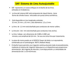 SAF: Sistema de Lima Autoajustable
 SAF representa un nuevo enfoque en el diseño de las limas
utilizadas en Endodoncia.
 La lima del sistema SAF está compuesta de níquel titanio , tiene
forma de cilindro hueco reticulado con punta cónica asimétrica.
 Está disponible en tres longitudes estándar:
21 mm, 25 mm. y 31 mm. y dos diámetros: 1,5 y 2 mm.
 La lima de 1,5 mm está diseñado para conductos de menor calibre.
 La lima de 2 de mm está diseñado para conductos más anchos.
 La lima trabaja con vibraciones de 3.000 a 5.000 por
minuto y una amplitud de 0,4 mm. Se usa una única lima por tratamiento.
 La pieza de mano puede ser el GENTLE Power de KaVo o un equivalente,
combinado con el contraángulo RDT3 ( ReDent-Nova)
 El diseño hueco permite una irrigación continua durante todo el procedimiento,
mediante el sistema de irrigación Vatea,que es un dispositivo que proporciona
alimentación del irrigante de elección, a una baja presión y a velocidades de
alimentación de 1 a 10 ml/minuto.
 