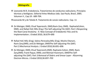  Leonardo M.R, Endodoncia, Tratamientos de conductos radiculares, Principios
técnicos y biológicos. Editorial Artes Medicas Ltda. Sao Paulo, Brasil, 2005.
Volumen II , Cap.19 : 689-704.
Leonardo M y de Toledo R. Tratamento de canais radiculares. Cap. 11
 Zvi Metzger, DMD, Ehud Teperovich, DMD,Raviv Zary, DMD, RaphaelaCohen,
DMD, and Rafael Hof, MSc (Eng.) The Self-adjusting File (SAF). Part 1:Respecting
the Root Canal Anatomy - A New Concept of Endodontic Files and Its
Implementation. J Endod 2010; 36:679–690
 Rafael Hof, MSc (Eng), Valery Perevalov,MSc (Eng), Moshe Eltanani,
Raviv Zary,DMD, and Zvi Metzger, DMDThe Self-adjusting File (SAF).
Part 2:Mechanical Analysis. J Endod 2010;36:691–696
 Zvi Metzger, DMD, Ehud Teperovich,DMD, Raphaela Cohen, DMD, Raviv
Zary,DMD, Frank Paque, DMD, and Michael Hulsmann, DMDThe Self-
adjusting File (SAF). Part 3:Removal of Debris and Smear Layer - AScanning
Electron Micros. J Endod 2010;36:697–702
Bibliografía
 
