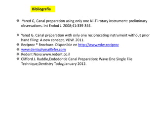  Yared G, Canal preparation using only one Ni-Ti rotary instrument: preliminary
observations. Int Endod J. 2008;41:339-344.
 Yared G. Canal preparation with only one reciprocating instrument without prior
hand filing: A new concept. VDW. 2011.
 Reciproc ® Brochure. Disponible en http://www.vdw-reciproc
 www.dentsplymaillefer.com
 Redent Nova.www.redent.co.il
 Clifford J. Ruddle,Endodontic Canal Preparation: Wave One Single File
Technique,Dentistry Today,January 2012.
Bibliografía
 