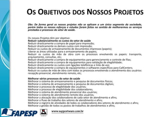 www.supportware.com.br
Obs: De forma geral os nossos projetos não se aplicam a um único segmento da sociedade,
porém todos os nossos esforços e estudos foram feitos no sentido de melhorarmos os serviços
prestados e processos do setor de saúde.
Os nossos Projetos têm por objetivo:
Reduzir substancialmente os custos do setor de saúde
Reduzir drasticamente a compra de papel para impressão;
Reduzir drasticamente os demais custos com impressão;
Reduzir os custos de armazenamento de documentos impressos (papeis);
Liberar as áreas utilizadas para o armazenamento de papeis;
Reduzir os custos de mão de obra com os processos envolvendo os papeis: transporte,
arquivamento, consultas, etc;
Reduzir drasticamente a compra de equipamentos para gerenciamento e controle de filas;
Reduzir drasticamente a compra de equipamentos para validação de elegibilidade;
Reduzir drasticamente os custos com ligações telefônicas e links de voz;
Reduzir drasticamente a compra de equipamentos e softwares específicos para CallCenters;
Reduzir os custos de mão de obra com todos os processos envolvendo o atendimento dos usuários:
recepção presencial, atendimento remoto, etc;
Melhorar vários processos do setor de saúde
Melhorar o sistema de armazenamento e pesquisa de documentos físicos;
Melhorar o sistema de armazenamento e pesquisa de documentos digitais;
Melhorar o processo de elegibilidade dos usuários;
Melhorar o processo de elegibilidade dos colaboradores;
Melhorar o sistema de atendimento presencial dos usuários;
Melhorar o sistema de atendimento remoto dos usuários;
Melhorar a alocação dos colaboradores de cada setor de atendimento e afins;
Melhorar o fluxo de trabalho dos setores de atendimento e afins;
Melhorar o registro de atividades de todos os colaboradores dos setores de atendimento e afins;
Melhorar a gestão de todos os postos de trabalhos de atendimentos e afins;
OS OBJETIVOS DOS NOSSOS PROJETOS
 