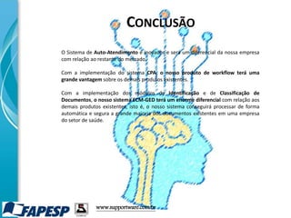 www.supportware.com.br
O Sistema de Auto-Atendimento é inovador e será um diferencial da nossa empresa
com relação ao restante do mercado.
Com a implementação do sistema CPA, o nosso produto de workflow terá uma
grande vantagem sobre os demais produtos existentes.
Com a implementação dos módulos de Identificação e de Classificação de
Documentos, o nosso sistema ECM-GED terá um enorme diferencial com relação aos
demais produtos existentes, isto é, o nosso sistema conseguirá processar de forma
automática e segura a grande maioria dos documentos existentes em uma empresa
do setor de saúde.
CONCLUSÃO
 