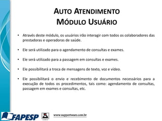 • Através deste módulo, os usuários irão interagir com todos os colaboradores das
prestadoras e operadoras de saúde.
• Ele será utilizado para o agendamento de consultas e exames.
• Ele será utilizado para a passagem em consultas e exames.
• Ele possibilitará a troca de mensagens de texto, voz e vídeo.
• Ele possibilitará o envio e recebimento de documentos necessários para a
execução de todos os procedimentos, tais como: agendamento de consultas,
passagem em exames e consultas, etc.
www.supportware.com.br
AUTO ATENDIMENTO
MÓDULO USUÁRIO
 