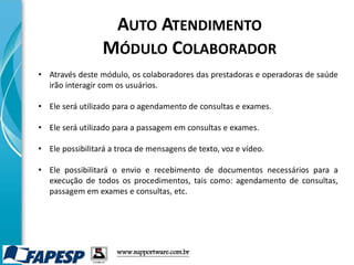 • Através deste módulo, os colaboradores das prestadoras e operadoras de saúde
irão interagir com os usuários.
• Ele será utilizado para o agendamento de consultas e exames.
• Ele será utilizado para a passagem em consultas e exames.
• Ele possibilitará a troca de mensagens de texto, voz e vídeo.
• Ele possibilitará o envio e recebimento de documentos necessários para a
execução de todos os procedimentos, tais como: agendamento de consultas,
passagem em exames e consultas, etc.
www.supportware.com.br
AUTO ATENDIMENTO
MÓDULO COLABORADOR
 