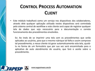 • Este módulo trabalhará como um serviço nos dispositivos dos colaboradores,
através dele qualquer aplicação utilizada nestes dispositivos será controlada
pelo sistema central de workflow e este cliente será capaz de registrar qualquer
tela de dados que seja necessário para a documentação e correto
funcionamento dos procedimentos envolvidos.
Ex: Ao invés de se imprimir uma tela com os procedimentos que serão
aplicados ao usuários, para que o mesmo rubrique tal folha e assim comprove
tal procedimento, o nosso cliente irá gerar automaticamente esta tela, ajustá-
la no forma de um formulário que por sua vez será encaminhado para o
aplicativo de auto atendimento do usuário, que fará o aceite sobre o
procedimento.
www.supportware.com.br
CONTROL PROCESS AUTOMATION
CLIENT
 
