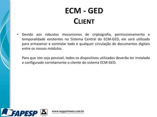 • Devido aos robustos mecanismos de criptografia, permissionamento e
temporalidade existentes no Sistema Central do ECM-GED, ele será utilizado
para armazenar e controlar toda e qualquer circulação de documentos digitais
entre os nossos módulos.
Para que isto seja possível, todos os dispositivos utilizados deverão ter instalado
e configurado corretamente o cliente do sistema ECM-GED.
www.supportware.com.br
ECM - GED
CLIENT
 