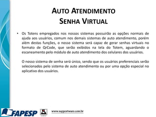 • Os Totens empregados nos nossos sistemas possuirão as opções normais de
ajuda aos usuários, comum nos demais sistemas de auto atendimento, porém
além destas funções, o nosso sistema será capaz de gerar senhas virtuais no
formato de QrCode, que serão exibidos na tela do Totem, aguardando o
escaneamento pelo módulo de auto atendimento dos celulares dos usuários.
O nosso sistema de senha será único, sendo que os usuários preferenciais serão
selecionados pelo sistema de auto atendimento ou por uma opção especial no
aplicativo dos usuários.
www.supportware.com.br
AUTO ATENDIMENTO
SENHA VIRTUAL
 