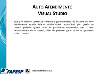 • Este é o módulo central de controle e gerenciamento do sistema de Auto
Atendimento, através dele os colaboradores responsáveis pela gestão do
sistema poderão ajustar todos os parâmetros necessários para o bom
funcionamento deste sistema, além de poderem gerar relatórios gerenciais
sobre o sistema.
www.supportware.com.br
AUTO ATENDIMENTO
VISUAL STUDIO
 