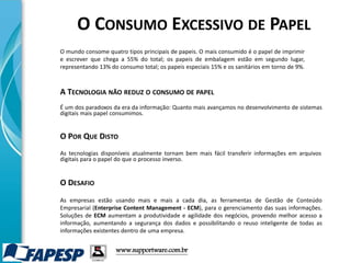 www.supportware.com.br
O CONSUMO EXCESSIVO DE PAPEL
O mundo consome quatro tipos principais de papeis. O mais consumido é o papel de imprimir
e escrever que chega a 55% do total; os papeis de embalagem estão em segundo lugar,
representando 13% do consumo total; os papeis especiais 15% e os sanitários em torno de 9%.
É um dos paradoxos da era da informação: Quanto mais avançamos no desenvolvimento de sistemas
digitais mais papel consumimos.
A TECNOLOGIA NÃO REDUZ O CONSUMO DE PAPEL
O POR QUE DISTO
As tecnologias disponíveis atualmente tornam bem mais fácil transferir informações em arquivos
digitais para o papel do que o processo inverso.
As empresas estão usando mais e mais a cada dia, as ferramentas de Gestão de Conteúdo
Empresarial (Enterprise Content Management - ECM), para o gerenciamento das suas informações.
Soluções de ECM aumentam a produtividade e agilidade dos negócios, provendo melhor acesso a
informação, aumentando a segurança dos dados e possibilitando o reuso inteligente de todas as
informações existentes dentro de uma empresa.
O DESAFIO
 