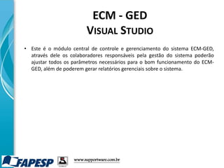 • Este é o módulo central de controle e gerenciamento do sistema ECM-GED,
através dele os colaboradores responsáveis pela gestão do sistema poderão
ajustar todos os parâmetros necessários para o bom funcionamento do ECM-
GED, além de poderem gerar relatórios gerenciais sobre o sistema.
www.supportware.com.br
ECM - GED
VISUAL STUDIO
 