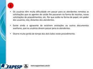 • Os usuários têm muita dificuldade em passar para os atendentes remotos as
solicitações que os agentes de saúde lhe passaram na forma de receitas, novas
solicitações de procedimentos, etc. Por que estão na forma de papel, em poder
dos usuários, isto, distantes dos atendentes.
• Existe ainda o agravante de existirem anotações ou outros documentos
auxiliares, que os usuários devem passar para os atendentes.
• Ocorre muita perda de tempo dos dois lados neste procedimento.
1
www.supportware.com.br
 