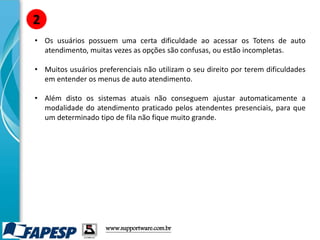• Os usuários possuem uma certa dificuldade ao acessar os Totens de auto
atendimento, muitas vezes as opções são confusas, ou estão incompletas.
• Muitos usuários preferenciais não utilizam o seu direito por terem dificuldades
em entender os menus de auto atendimento.
• Além disto os sistemas atuais não conseguem ajustar automaticamente a
modalidade do atendimento praticado pelos atendentes presenciais, para que
um determinado tipo de fila não fique muito grande.
2
www.supportware.com.br
 