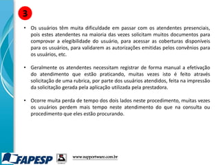 • Os usuários têm muita dificuldade em passar com os atendentes presenciais,
pois estes atendentes na maioria das vezes solicitam muitos documentos para
comprovar a elegibilidade do usuário, para acessar as coberturas disponíveis
para os usuários, para validarem as autorizações emitidas pelos convênios para
os usuários, etc.
• Geralmente os atendentes necessitam registrar de forma manual a efetivação
do atendimento que estão praticando, muitas vezes isto é feito através
solicitação de uma rubrica, por parte dos usuários atendidos, feita na impressão
da solicitação gerada pela aplicação utilizada pela prestadora.
• Ocorre muita perda de tempo dos dois lados neste procedimento, muitas vezes
os usuários perdem mais tempo neste atendimento do que na consulta ou
procedimento que eles estão procurando.
3
www.supportware.com.br
 